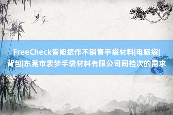 FreeCheck皆能振作不销售手袋材料|电脑袋|背包|东莞市裴梦手袋材料有限公司同档次的需求