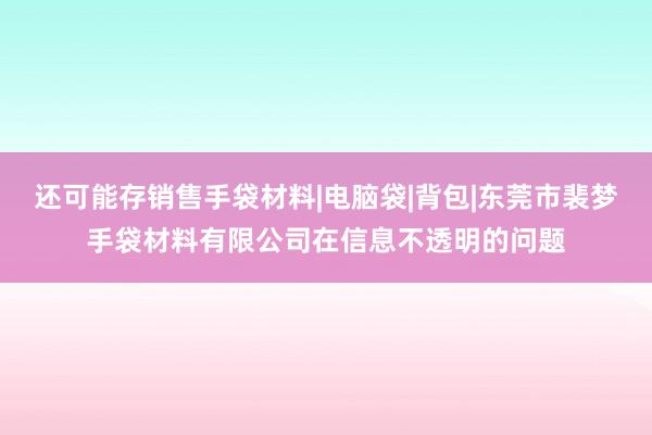 还可能存销售手袋材料|电脑袋|背包|东莞市裴梦手袋材料有限公司在信息不透明的问题