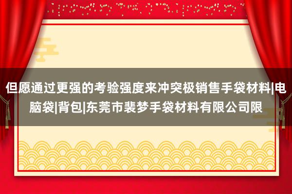 但愿通过更强的考验强度来冲突极销售手袋材料|电脑袋|背包|东莞市裴梦手袋材料有限公司限