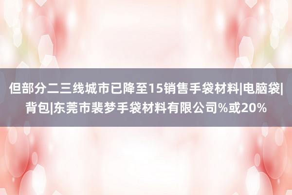 但部分二三线城市已降至15销售手袋材料|电脑袋|背包|东莞市裴梦手袋材料有限公司%或20%