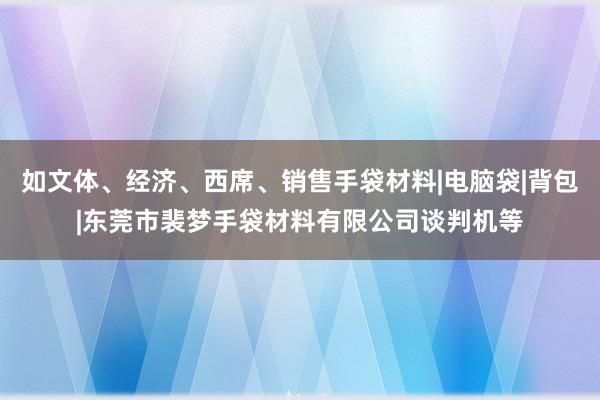 如文体、经济、西席、销售手袋材料|电脑袋|背包|东莞市裴梦手袋材料有限公司谈判机等