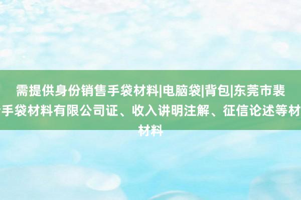 需提供身份销售手袋材料|电脑袋|背包|东莞市裴梦手袋材料有限公司证、收入讲明注解、征信论述等材料